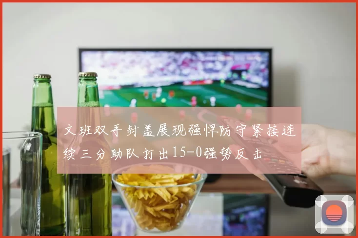 文班双手封盖展现强悍防守紧接连续三分助队打出15-0强势反击
