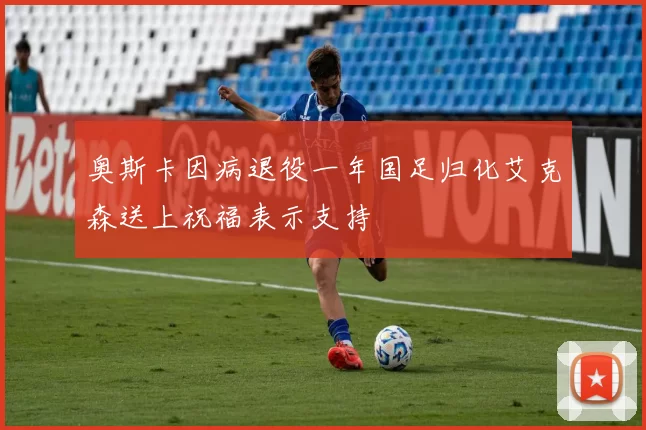 奥斯卡因病退役一年国足归化艾克森送上祝福表示支持