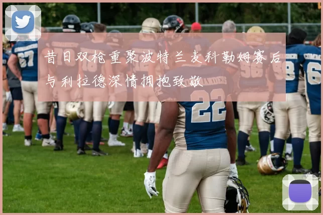 昔日双枪重聚波特兰麦科勒姆赛后与利拉德深情拥抱致敬