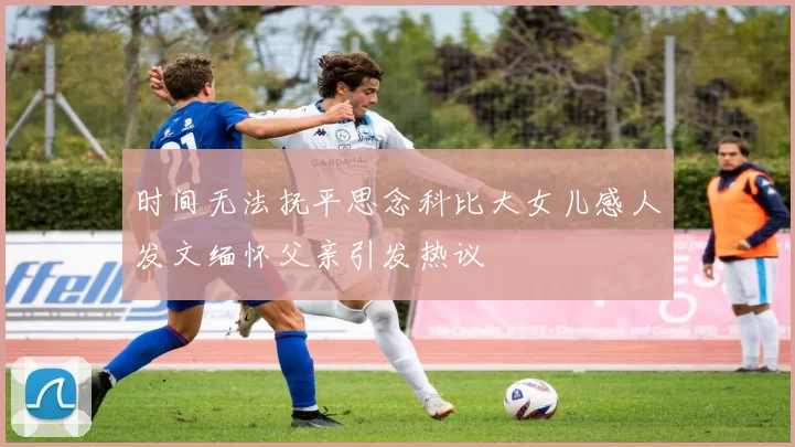 时间无法抚平思念科比大女儿感人发文缅怀父亲引发热议
