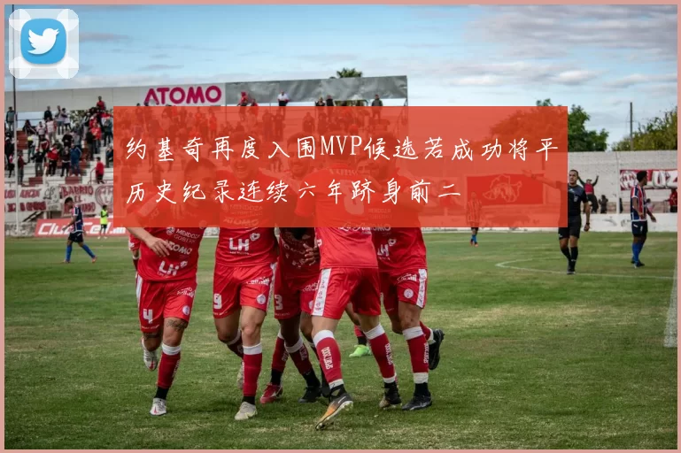 约基奇再度入围MVP候选若成功将平历史纪录连续六年跻身前二