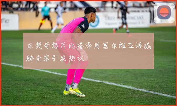 东契奇怒斥比塔泽用塞尔维亚语威胁全家引发热议