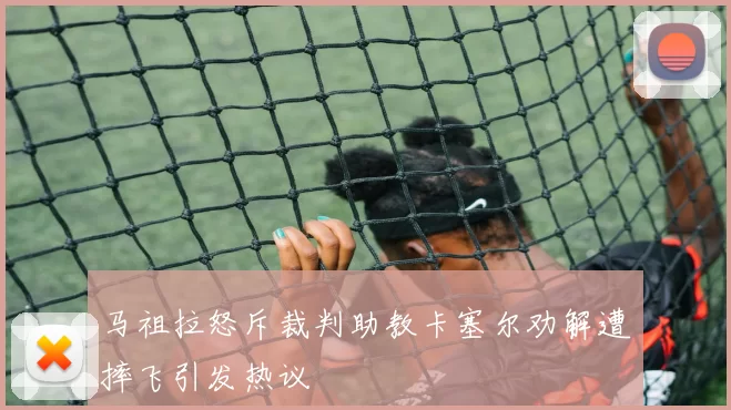 马祖拉怒斥裁判助教卡塞尔劝解遭摔飞引发热议
